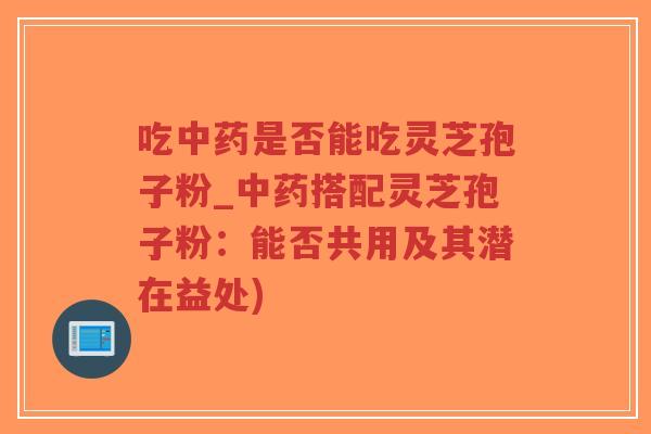 吃中药是否能吃灵芝孢子粉_中药搭配灵芝孢子粉：能否共用及其潜在益处)