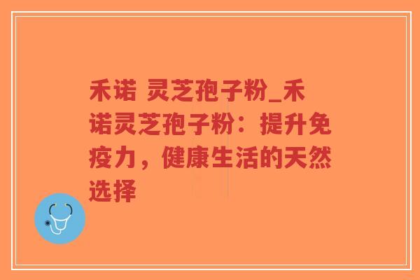 禾诺 灵芝孢子粉_禾诺灵芝孢子粉：提升免疫力，健康生活的天然选择