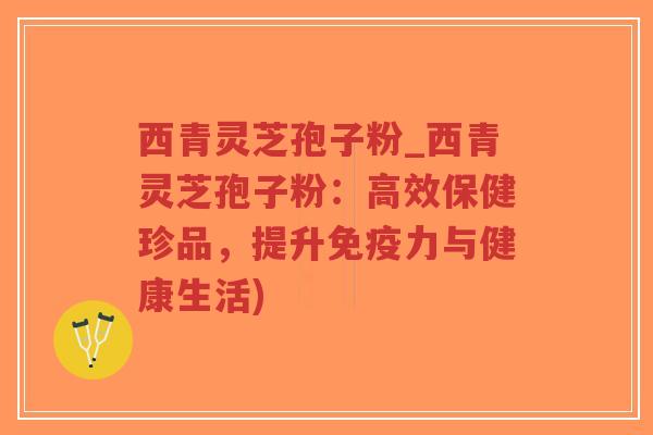 西青灵芝孢子粉_西青灵芝孢子粉：高效保健珍品，提升免疫力与健康生活)