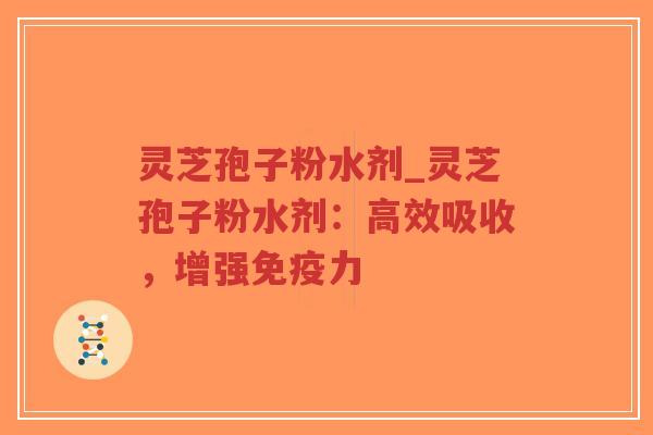 灵芝孢子粉水剂_灵芝孢子粉水剂：高效吸收，增强免疫力