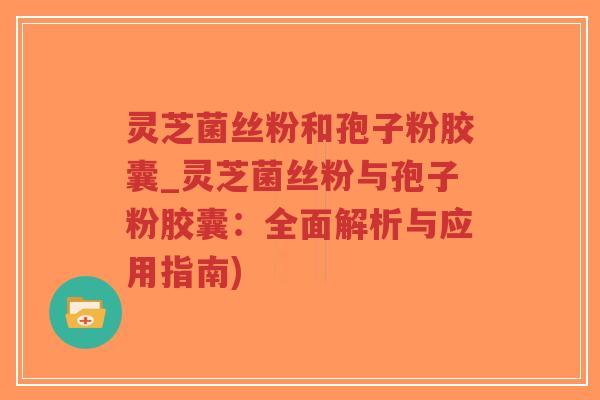 灵芝菌丝粉和孢子粉胶囊_灵芝菌丝粉与孢子粉胶囊：全面解析与应用指南)
