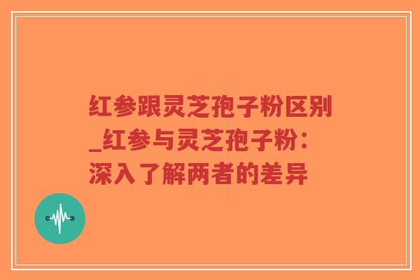 红参跟灵芝孢子粉区别_红参与灵芝孢子粉：深入了解两者的差异