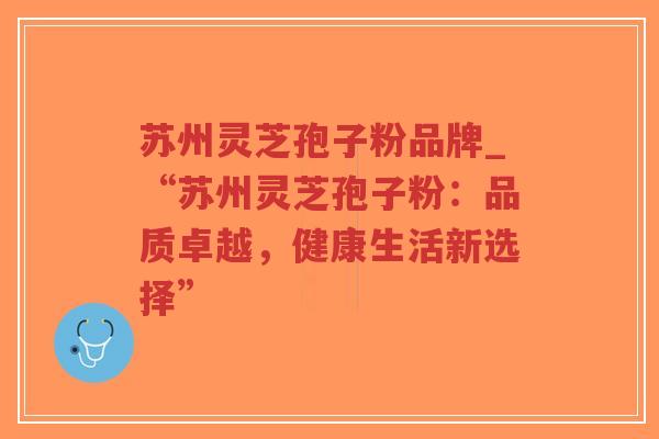 苏州灵芝孢子粉品牌_“苏州灵芝孢子粉：品质卓越，健康生活新选择”
