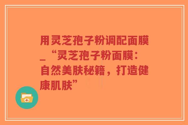 用灵芝孢子粉调配面膜_“灵芝孢子粉面膜：自然美肤秘籍，打造健康肌肤”