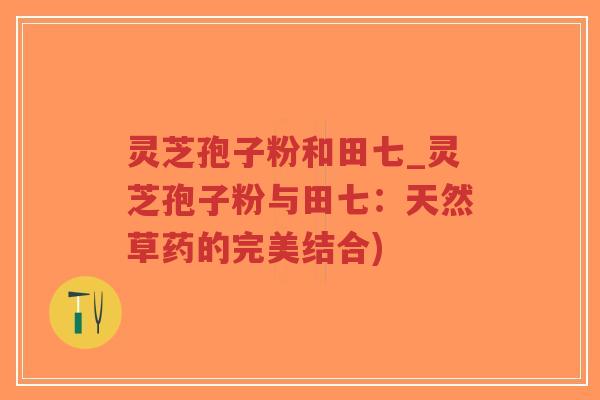 灵芝孢子粉和田七_灵芝孢子粉与田七：天然草药的完美结合)