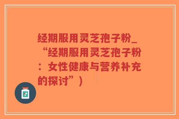经期服用灵芝孢子粉_“经期服用灵芝孢子粉：女性健康与营养补充的探讨”)