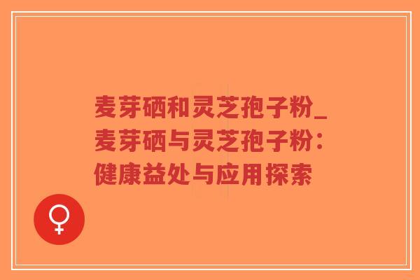 麦芽硒和灵芝孢子粉_麦芽硒与灵芝孢子粉：健康益处与应用探索