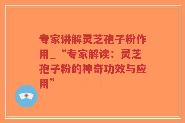 专家讲解灵芝孢子粉作用_“专家解读：灵芝孢子粉的神奇功效与应用”