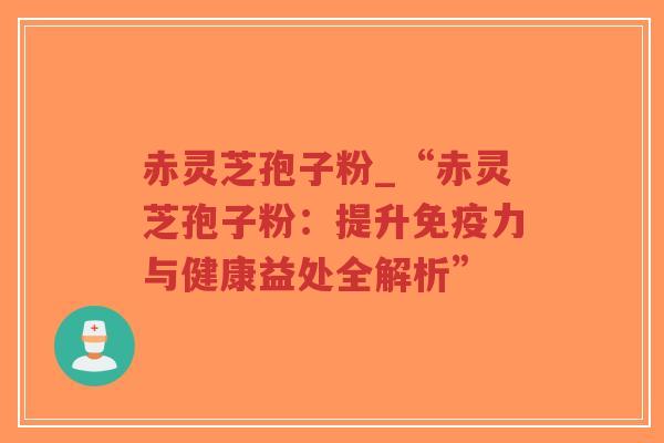 赤灵芝孢子粉_“赤灵芝孢子粉：提升免疫力与健康益处全解析”