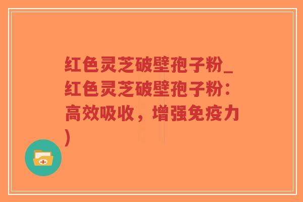 红色灵芝破壁孢子粉_红色灵芝破壁孢子粉：高效吸收，增强免疫力)