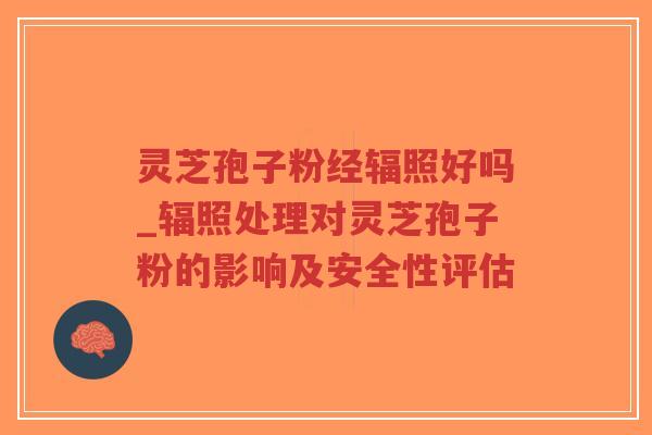 灵芝孢子粉经辐照好吗_辐照处理对灵芝孢子粉的影响及安全性评估