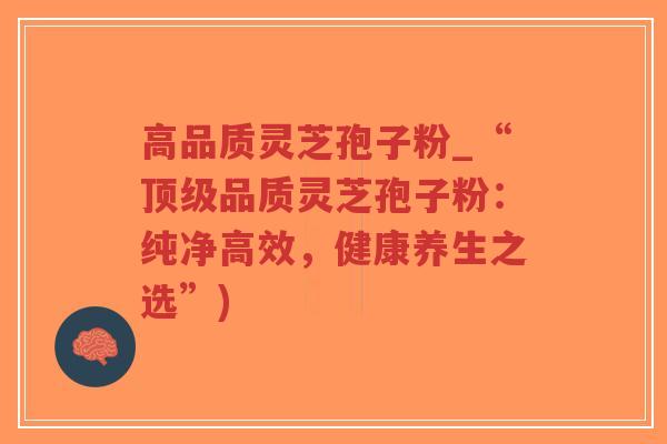 高品质灵芝孢子粉_“顶级品质灵芝孢子粉：纯净高效，健康养生之选”)