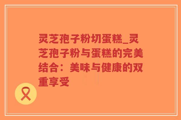 灵芝孢子粉切蛋糕_灵芝孢子粉与蛋糕的完美结合：美味与健康的双重享受
