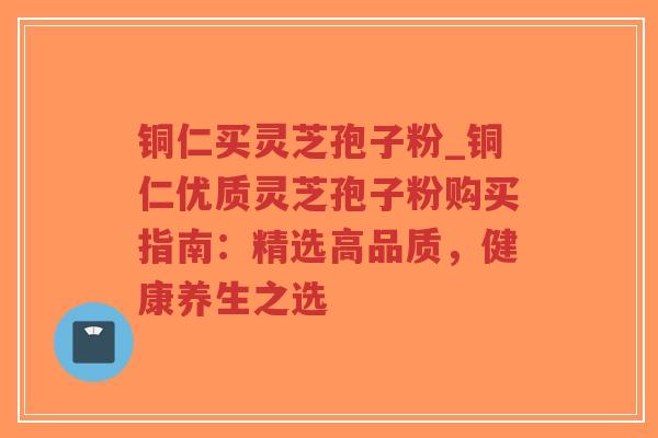 铜仁买灵芝孢子粉_铜仁优质灵芝孢子粉购买指南：精选高品质，健康养生之选