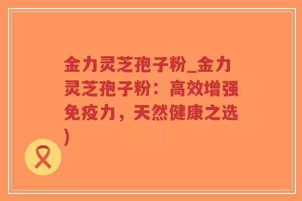 金力灵芝孢子粉_金力灵芝孢子粉：高效增强免疫力，天然健康之选)