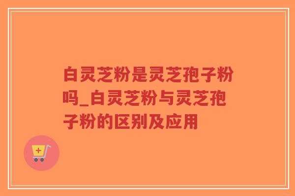 白灵芝粉是灵芝孢子粉吗_白灵芝粉与灵芝孢子粉的区别及应用