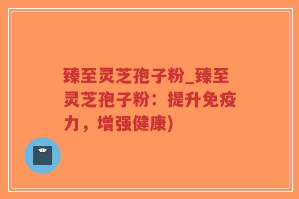 臻至灵芝孢子粉_臻至灵芝孢子粉：提升免疫力，增强健康)