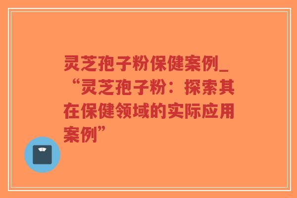 灵芝孢子粉保健案例_“灵芝孢子粉：探索其在保健领域的实际应用案例”