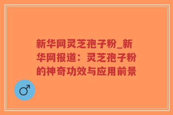 新华网灵芝孢子粉_新华网报道：灵芝孢子粉的神奇功效与应用前景