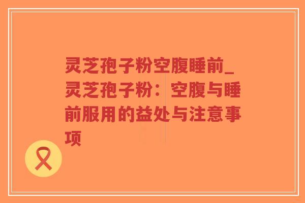 灵芝孢子粉空腹睡前_灵芝孢子粉：空腹与睡前服用的益处与注意事项