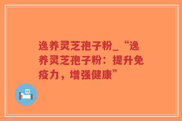 逸养灵芝孢子粉_“逸养灵芝孢子粉：提升免疫力，增强健康”