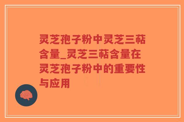 灵芝孢子粉中灵芝三萜含量_灵芝三萜含量在灵芝孢子粉中的重要性与应用