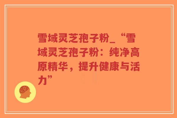 雪域灵芝孢子粉_“雪域灵芝孢子粉：纯净高原精华，提升健康与活力”