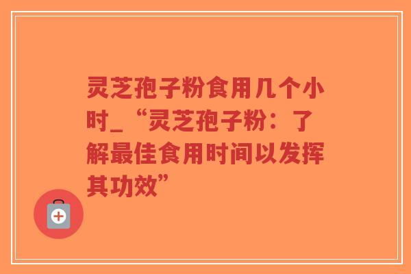 灵芝孢子粉食用几个小时_“灵芝孢子粉：了解最佳食用时间以发挥其功效”