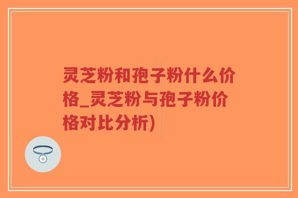 灵芝粉和孢子粉什么价格_灵芝粉与孢子粉价格对比分析)
