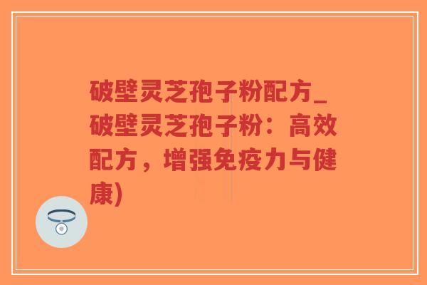 破壁灵芝孢子粉配方_破壁灵芝孢子粉：高效配方，增强免疫力与健康)