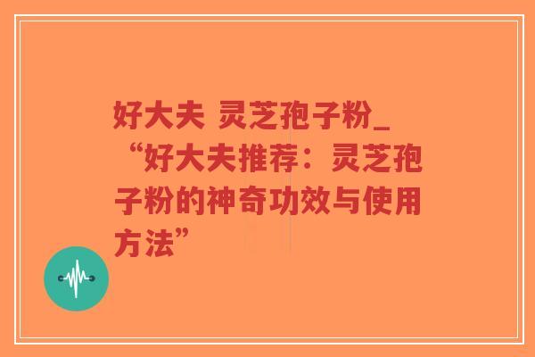 好大夫 灵芝孢子粉_“好大夫推荐：灵芝孢子粉的神奇功效与使用方法”