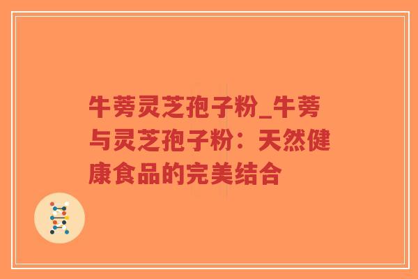 牛蒡灵芝孢子粉_牛蒡与灵芝孢子粉：天然健康食品的完美结合