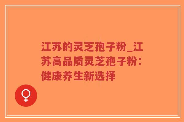 江苏的灵芝孢子粉_江苏高品质灵芝孢子粉：健康养生新选择