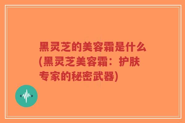 黑灵芝的美容霜是什么(黑灵芝美容霜：护肤专家的秘密武器)