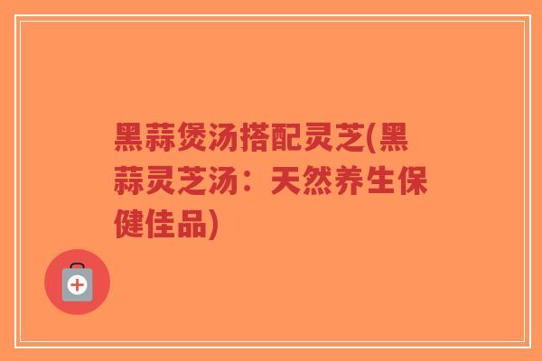 黑蒜煲汤搭配灵芝(黑蒜灵芝汤：天然养生保健佳品)