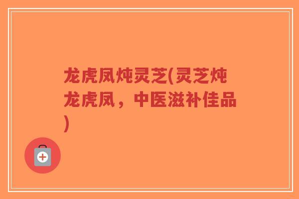 龙虎凤炖灵芝(灵芝炖龙虎凤，中医滋补佳品)