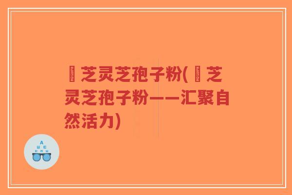 雲芝灵芝孢子粉(雲芝灵芝孢子粉——汇聚自然活力)