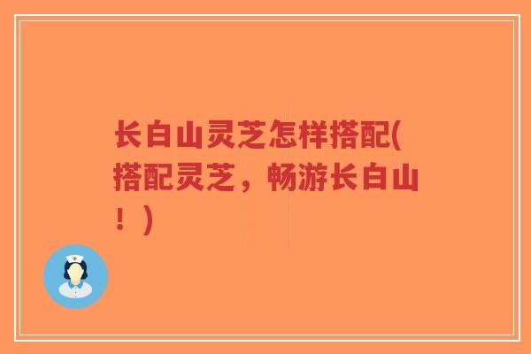 长白山灵芝怎样搭配(搭配灵芝，畅游长白山！)