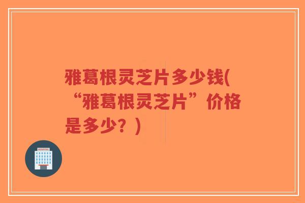 雅葛根灵芝片多少钱(“雅葛根灵芝片”价格是多少？)