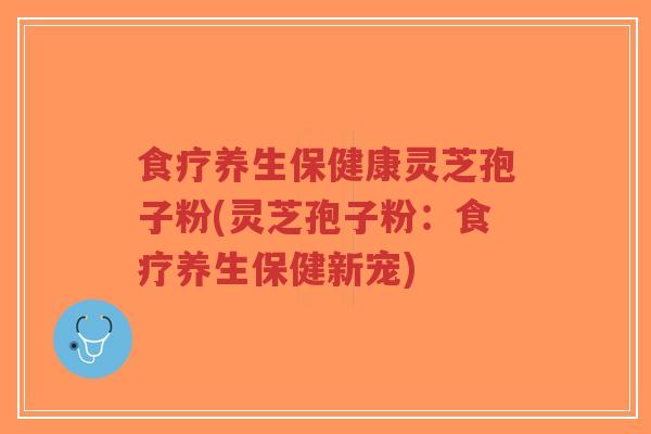 食疗养生保健康灵芝孢子粉(灵芝孢子粉：食疗养生保健新宠)