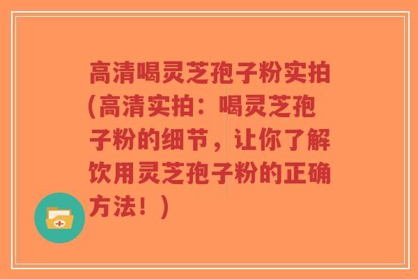 高清喝灵芝孢子粉实拍(高清实拍：喝灵芝孢子粉的细节，让你了解饮用灵芝孢子粉的正确方法！)