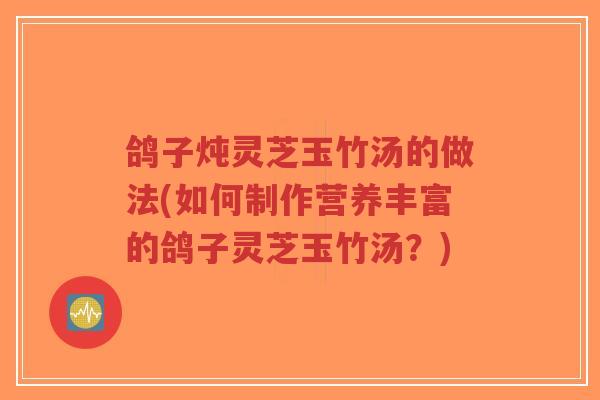鸽子炖灵芝玉竹汤的做法(如何制作营养丰富的鸽子灵芝玉竹汤？)