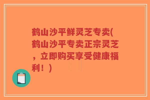 鹤山沙平鲜灵芝专卖(鹤山沙平专卖正宗灵芝，立即购买享受健康福利！)