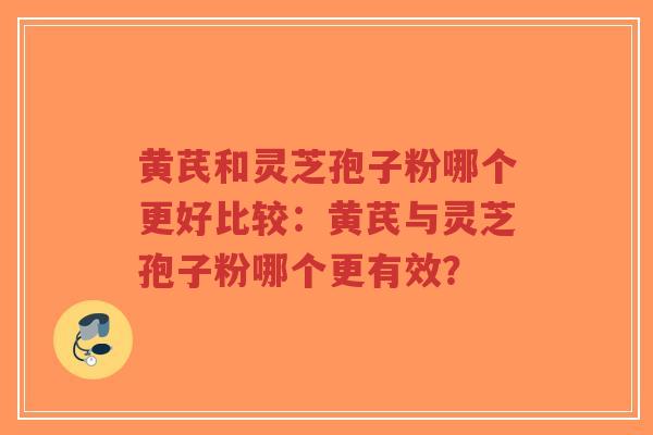 黄芪和灵芝孢子粉哪个更好比较：黄芪与灵芝孢子粉哪个更有效？