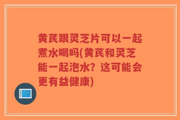 黄芪跟灵芝片可以一起煮水喝吗(黄芪和灵芝能一起泡水？这可能会更有益健康)