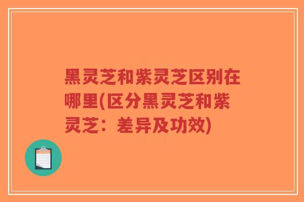 黑灵芝和紫灵芝区别在哪里(区分黑灵芝和紫灵芝：差异及功效)