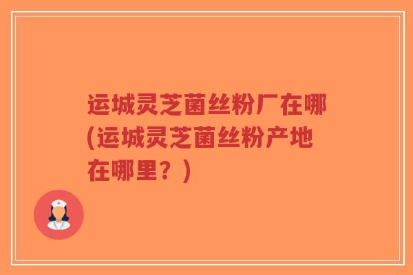 运城灵芝菌丝粉厂在哪(运城灵芝菌丝粉产地在哪里？)