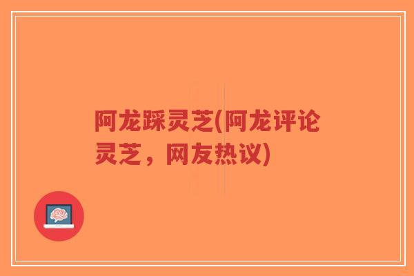阿龙踩灵芝(阿龙评论灵芝，网友热议)