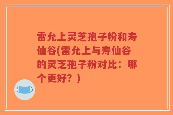 雷允上灵芝孢子粉和寿仙谷(雷允上与寿仙谷的灵芝孢子粉对比：哪个更好？)