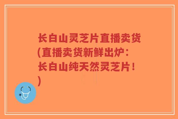 长白山灵芝片直播卖货(直播卖货新鲜出炉：长白山纯天然灵芝片！)